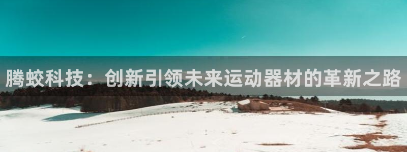 意昂4集团官网首页网址：腾蛟科技：创新引领未来运动器材的革新
